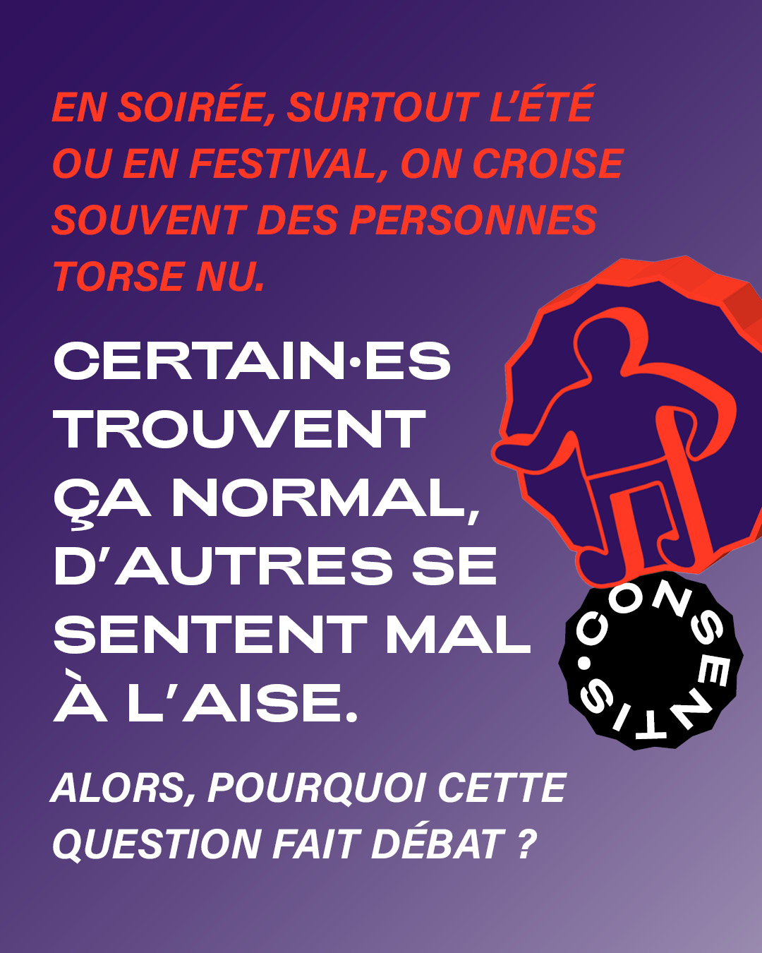Affiche sur fond violet avec du texte en rouge et blanc. En haut, on lit : « EN SOIRÉE, SURTOUT L’ÉTÉ OU EN FESTIVAL, ON CROISE SOUVENT DES PERSONNES TORSE NU. » Au centre : « CERTAIN·ES TROUVENT ÇA NORMAL, D’AUTRES SE SENTENT MAL À L’AISE. » En bas : « ALORS, POURQUOI CETTE QUESTION FAIT DÉBAT ? » À droite, une icône rouge et violette d’une personne torse nu, avec le logo rond « CONSENTIS ».