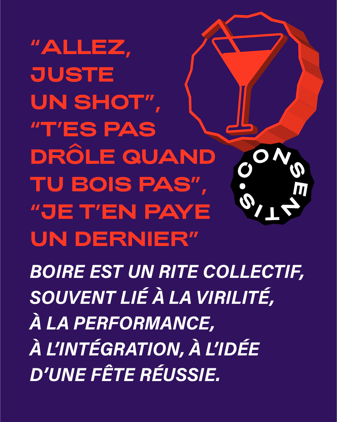Affiche sur fond violet avec du texte en rouge et blanc. En haut, trois phrases entre guillemets : « Allez, juste un shot », « T’es pas drôle quand tu bois pas », « Je t’en paye un dernier ». En bas, un texte blanc explique que boire est un rite collectif lié à la virilité, la performance et l’intégration. À droite, une icône de verre à cocktail rouge et le logo rond « CONSENTIS ».